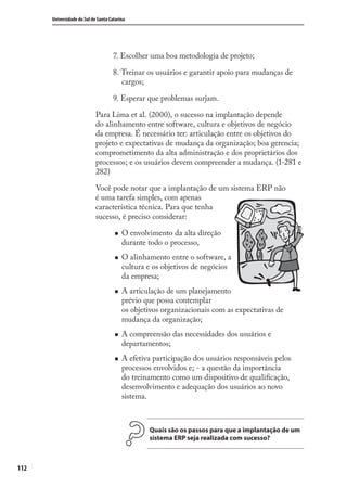 112
Universidade do Sul de Santa Catarina
7. Escolher uma boa metodologia de projeto;
8. Treinar os usuários e garantir apoio para mudanças de
cargos;
9. Esperar que problemas surjam.
Para Lima et al. (2000), o sucesso na implantação depende
do alinhamento entre software, cultura e objetivos de negócio
da empresa. É necessário ter: articulação entre os objetivos do
projeto e expectativas de mudança da organização; boa gerencia;
comprometimento da alta administração e dos proprietários dos
processos; e os usuários devem compreender a mudança. (1-281 e
282)
Você pode notar que a implantação de um sistema ERP não
é uma tarefa simples, com apenas
característica técnica. Para que tenha
sucesso, é preciso considerar:
O envolvimento da alta direção
durante todo o processo,
O alinhamento entre o software, a
cultura e os objetivos de negócios
da empresa;
A articulação de um planejamento
prévio que possa contemplar
os objetivos organizacionais com as expectativas de
mudança da organização;
A compreensão das necessidades dos usuários e
departamentos;
A efetiva participação dos usuários responsáveis pelos
processos envolvidos e; - a questão da importância
do treinamento como um dispositivo de qualiﬁcação,
desenvolvimento e adequação dos usuários ao novo
sistema.
Quais são os passos para que a implantação de um
sistema ERP seja realizada com sucesso?
SIG.indb 112SIG.indb 112 5/3/2007 11:03:525/3/2007 11:03:52
 