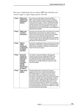 113
Sistemas Integrados de Gestão - SIG
Unidade 5
Para que a implantação de um sistema ERP seja realizada com
sucesso sugere-se seguir alguns passos. São eles:
1º Passo Deﬁnir quais
módulos serão
implantados
primeiro
Caso a empresa já utilize algum sistema do tipo MRP ou
MRP II, o processo poderá começar pela área de manufatura.
Outras empresas preferem começar a implantação através dos
sistemas de contas a pagar e a receber, e também pelo módulo
contábil e ﬁnanceiro. Não existe uma receita pronta, uma vez
que cada empresa tem suas peculiaridades e necessidades. O
fundamental é que a decisão seja tomada com a participação dos
departamentos envolvidos.
2º Passo Deﬁnir como
será feito o
treinamento
Raramente é possível treinar todos os funcionários de um mesmo
departamento ao mesmo tempo. Em empresas maiores, é
comum treinar funcionários que atuarão como disseminadores
junto aos seus outros colegas que não participaram do
treinamento. Caso seja essa a opção, deﬁna como isso será feito
e como será dado o suporte inicial aqueles funcionários que não
participaram do treinamento inicial.
3º Passo Deﬁnir o
melhor
período para
a implantação
de módulos
especíﬁcos
Procure fazer a implantação em épocas menos críticas em termos
de produção ou faturamento. Se possível escolha períodos mais
calmos para que os problemas veriﬁcados não tenham grande
impacto no dia a dia da empresa.
4º Passo Apresentar
o projeto de
implantação
como uma
atividade
estratégica
deﬁnida
pela alta
administração
da empresa
Para “motivar” as pessoas envolvidas e reduzir possíveis
resistências, deixe claro que a implantação do ERP é uma
estratégia deﬁnida pela alta administração da empresa.
Se possível, fazer com que a equipe envolvida reporte-se
diretamente a um membro da diretoria, o qual será o chefe
executivo do projeto.
5º Passo Deﬁnir metas
públicas
É fundamental que todos os funcionários da empresa
estejam cientes das metas e objetivos de implantação do
ERP. Preferencialmente, isso deverá ser feito em eventos
(um seminário interno, por exemplo) que congreguem os
funcionários. A utilização apenas de comunicação escrita deverá
ser evitada. É importante que a direção da empresa manifeste
seu interesse e apoio implantação do ERP. Periodicamente, os
resultados deverão ser apresentados publicamente ao invés
de serem apresentados apenas em reuniões com um pequeno
número de participantes. Sabendo disso, os responsáveis diretos
pela implantação poderão intensiﬁcar seu empenho em cumprir
as metas anteriormente apresentadas.
SIG.indb 113SIG.indb 113 5/3/2007 11:03:525/3/2007 11:03:52
 