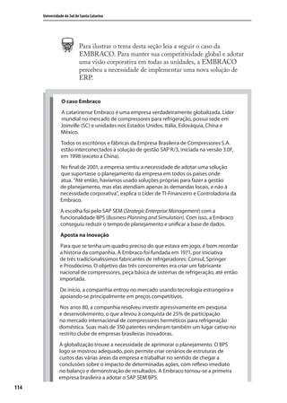 114
Universidade do Sul de Santa Catarina
O caso Embraco
A catarinense Embraco é uma empresa verdadeiramente globalizada. Líder
mundial no mercado de compressores para refrigeração, possui sede em
Joinville (SC) e unidades nos Estados Unidos, Itália, Eslováquia, China e
México.
Todos os escritórios e fábricas da Empresa Brasileira de Compressores S.A.
estão interconectados à solução de gestão SAP R/3, iniciada na versão 3.0F,
em 1998 (exceto a China).
No final de 2001, a empresa sentiu a necessidade de adotar uma solução
que suportasse o planejamento da empresa em todos os países onde
atua. “Até então, havíamos usado soluções próprias para fazer a gestão
de planejamento, mas elas atendiam apenas às demandas locais, e não à
necessidade corporativa”, explica o Líder de TI-Financeiro e Controladoria da
Embraco.
A escolha foi pelo SAP SEM (Strategic Enterprise Management) com a
funcionalidade BPS (Business Planning and Simulation). Com isso, a Embraco
conseguiu reduzir o tempo de planejamento e unificar a base de dados.
Aposta na inovação
Para que se tenha um quadro preciso do que estava em jogo, é bom recordar
a história da companhia. A Embraco foi fundada em 1971, por iniciativa
de três tradicionalíssimos fabricantes de refrigeradores: Consul, Springer
e Prosdócimo. O objetivo das três concorrentes era criar um fabricante
nacional de compressores, peça básica de sistemas de refrigeração, até então
importada.
De início, a companhia entrou no mercado usando tecnologia estrangeira e
apoiando-se principalmente em preços competitivos.
Nos anos 80, a companhia resolveu investir agressivamente em pesquisa
e desenvolvimento, o que a levou à conquista de 25% de participação
no mercado internacional de compressores herméticos para refrigeração
doméstica. Suas mais de 350 patentes renderam também um lugar cativo no
restrito clube de empresas brasileiras inovadoras.
A globalização trouxe a necessidade de aprimorar o planejamento. O BPS
logo se mostrou adequado, pois permite criar cenários de estruturas de
custos das várias áreas da empresa e trabalhar no sentido de chegar a
conclusões sobre o impacto de determinadas ações, com reflexo imediato
no balanço e demonstração de resultados. A Embraco tornou-se a primeira
empresa brasileira a adotar o SAP SEM BPS.
Para ilustrar o tema desta seção leia a seguir o caso da
EMBRACO. Para manter sua competitividade global e adotar
uma visão corporativa em todas as unidades, a EMBRACO
percebeu a necessidade de implementar uma nova solução de
ERP.
SIG.indb 114SIG.indb 114 5/3/2007 11:03:535/3/2007 11:03:53
 