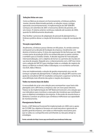 115
Sistemas Integrados de Gestão - SIG
Unidade 5
Soluções feitas em casa
Como as fábricas já estavam em funcionamento, a Embraco preferiu
manter, durante determinado período, as soluções novas e antigas
operando concomitantemente. A implementação do SAP SEM BPS
começou em setembro de 2001 e transcorreu dentro do previsto, em
seis meses. O sistema anterior continuou rodando até outubro de 2002,
quando foi definitivamente desativado.
Para facilitar o processo de adaptação do pessoal de planejamento, a
Embraco preferiu deixar a criação de ferramentas a cargo de sua equipe de
TI.
Vocação exportadora
Atualmente, a Embraco possui clientes em 80 países. As vendas externas
começaram já na década de fundação da empresa, inicialmente com
destino à América Latina. O ritmo de exportação foi tão forte que em 1988
a maior parte da produção (65%) era embarcada para os países vizinhos
e também para os Estados Unidos. A década seguinte foi marcada pela
internacionalização, com o objetivo de tornar-se a primeira do mundo em
sua área de atuação. Naquele ano, o relacionamento com a SAP teve início
com a adoção do SAP R/3 para interligar todas as unidades de negócio da
época: as fábricas no Brasil, Itália e Eslováquia; e os escritórios comerciais
nos EUA, Itália e México.
Uma vez implementada a solução de gestão empresarial, era a vez de
começar o projeto de planejamento. A adoção da solução BPS ocorreu com
ajuda da consultoria SAP. Os resultados começaram a aparecer na forma de
uma definição mais eficiente das ações e reações da empresa.
Todos na mesma base de dados
A necessidade de se ter uma solução para acompanhar o que havia sido
planejado com o BPS levou a empresa a dar um novo passo decisivo.
Tratava-se da implementação do SAP Balanced Scorecard, uma solução que
usa indicadores para monitorar a execução das iniciativas que contribuem
para os objetivos estratégicos da empresa. A discussão do assunto levou a
diretoria a concluir ser preciso que a Embraco melhorasse sua capacidade
de monitoramento.
Planejamento flexível
Assim, o SAP Balanced Scorecard foi implementado em 2005 com o apoio
da CS CORP. Seu objetivo é fornecer em nível executivo e gerencial um
quadro geral da empresa, com todas as informações necessárias para
que se saiba se a companhia está caminhando ou não para atingir as
estratégias.
Fonte: extraído de http://www.sap.com/brazil/casos/embraco/index.exp
SIG.indb 115SIG.indb 115 5/3/2007 11:03:535/3/2007 11:03:53
 