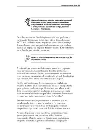 117
Sistemas Integrados de Gestão - SIG
Unidade 5
O administrador ou o gestor passa a ter um papel
fundamental para que a empresa possa obter
um percentual maior de sucesso na implantação
e principalmente economizar tempo, recursos
humanos e financeiros.
Para obter sucesso na fase da implementação tem que haver a
participação de todos, do topo à base, não só dos proﬁssionais
de TI, mas também é muito importante contar com a presença
de consultores externos especializados no assunto e pessoal que
entenda do negócio da empresa. Somente assim o ERP se tornará
parte da solução e não dos problemas.
Quais as principais causas do fracasso/sucesso de
implementações?
A informática é uma área relativamente recente nas empresas
e nas universidades. Diferentemente de outras proﬁssões, a
informática torna tudo obsoleto numa questão de anos (muitas
vezes em meses ou semanas). A pressão pelo upgrade de máquinas
e de sistemas, força a uma constante mudança e ajuste.
Devido a atritos internos dentro das empresas os chefes de
projeto e diretores eram frequentemente trocados na expectativa
que o próximo resolvesse os problemas internos. Mas a prática
deste procedimento piorava ainda mais a situação, pois a cada
troca muito conhecimento era perdido e os sistemas ﬁcavam cada
vez mais sem redirecionamento e cheios de “retalhos”.
Existem também mudanças inerentes às empresas, pois no
mundo atual a única certeza é a mudança. Os processos
são dinâmicos e a necessidade de mudança para continuar
competitivo exige a troca constante de informações e sistemas.
No passado pensava-se que o gestor da informática deveria
apenas preocupar-se com, máquinas, redes, sistemas,
comunicação. Quando a empresa direcionava o negócio para
um ponto no futuro, o gestor da informática fazia projetos
SIG.indb 117SIG.indb 117 5/3/2007 11:03:535/3/2007 11:03:53
 