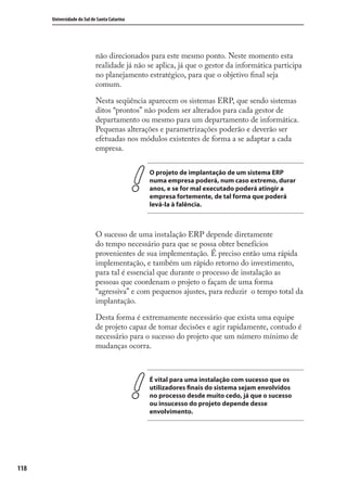 118
Universidade do Sul de Santa Catarina
não direcionados para este mesmo ponto. Neste momento esta
realidade já não se aplica, já que o gestor da informática participa
no planejamento estratégico, para que o objetivo ﬁnal seja
comum.
Nesta seqüência aparecem os sistemas ERP, que sendo sistemas
ditos “prontos” não podem ser alterados para cada gestor de
departamento ou mesmo para um departamento de informática.
Pequenas alterações e parametrizações poderão e deverão ser
efetuadas nos módulos existentes de forma a se adaptar a cada
empresa.
O projeto de implantação de um sistema ERP
numa empresa poderá, num caso extremo, durar
anos, e se for mal executado poderá atingir a
empresa fortemente, de tal forma que poderá
levá-la à falência.
O sucesso de uma instalação ERP depende diretamente
do tempo necessário para que se possa obter benefícios
provenientes de sua implementação. É preciso então uma rápida
implementação, e também um rápido retorno do investimento,
para tal é essencial que durante o processo de instalação as
pessoas que coordenam o projeto o façam de uma forma
“agressiva” e com pequenos ajustes, para reduzir o tempo total da
implantação.
Desta forma é extremamente necessário que exista uma equipe
de projeto capaz de tomar decisões e agir rapidamente, contudo é
necessário para o sucesso do projeto que um número mínimo de
mudanças ocorra.
É vital para uma instalação com sucesso que os
utilizadores finais do sistema sejam envolvidos
no processo desde muito cedo, já que o sucesso
ou insucesso do projeto depende desse
envolvimento.
SIG.indb 118SIG.indb 118 5/3/2007 11:03:535/3/2007 11:03:53
 