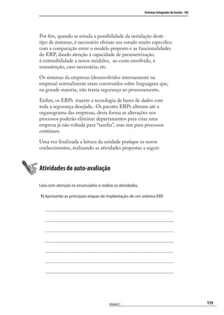 119
Sistemas Integrados de Gestão - SIG
Unidade 5
Por ﬁm, quando se estuda a possibilidade da instalação deste
tipo de sistemas, é necessário efetuar um estudo muito especiﬁco
com a comparação entre o modelo proposto e as funcionalidades
do ERP, dando atenção à capacidade de parametrização,
à extensibilidade a novos módulos, ao custo envolvido, à
manutenção, caso necessária; etc.
Os sistemas da empresas (desenvolvidos internamente na
empresa) normalmente eram construídos sobre linguagens que,
na grande maioria, não trazia segurança ao processamento.
Enﬁm, os ERPs trazem a tecnologia de bases de dados com
toda a segurança desejada.. Os pacotes ERPs alteram até o
organograma das empresas, desta forma as alterações nos
processos poderão eliminar departamentos para criar uma
empresa já não voltada para “tarefas”, mas sim para processos
contínuos.
Uma vez ﬁnalizada a leitura da unidade pratique os novos
conhecimentos, realizando as atividades propostas a seguir.
Atividades de auto-avaliação
Leia com atenção os enunciados e realize as atividades.
1) Apresente as principais etapas de implantação de um sistema ERP.
SIG.indb 119SIG.indb 119 5/3/2007 11:03:535/3/2007 11:03:53
 