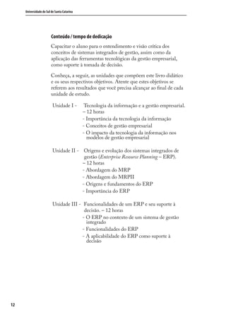 Universidade do Sul de Santa Catarina
12
Conteúdo / tempo de dedicação
Capacitar o aluno para o entendimento e visão crítica dos
conceitos de sistemas integrados de gestão, assim como da
aplicação das ferramentas tecnológicas da gestão empresarial,
como suporte à tomada de decisão.
Conheça, a seguir, as unidades que compõem este livro didático
e os seus respectivos objetivos. Atente que estes objetivos se
referem aos resultados que você precisa alcançar ao ﬁnal de cada
unidade de estudo.
Unidade I - Tecnologia da informação e a gestão empresarial.
– 12 horas
- Importância da tecnologia da informação
- Conceitos de gestão empresarial
- O impacto da tecnologia da informação nos
modelos de gestão empresarial
Unidade II - Origens e evolução dos sistemas integrados de
gestão (Enterprise Resource Planning – ERP).
– 12 horas
- Abordagem do MRP
- Abordagem do MRPII
- Origens e fundamentos do ERP
- Importância do ERP
Unidade III - Funcionalidades de um ERP e seu suporte à
decisão. – 12 horas
- O ERP no contexto de um sistema de gestão
integrado
- Funcionalidades do ERP
- A aplicabilidade do ERP como suporte à
decisão
SIG.indb 12SIG.indb 12 5/3/2007 11:03:325/3/2007 11:03:32
 