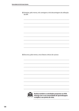 120
Universidade do Sul de Santa Catarina
2) Sintetize, pelo menos, três vantagens e três desvantagens da utilização
de ERP.
3) Descreva, pelo menos, cinco fatores críticos de sucesso
Realize também as atividades propostas no AVA.
Interaja com a sua comunidade de aprendizagem
e amplie o seu ponto de vista.
SIG.indb 120SIG.indb 120 5/3/2007 11:03:545/3/2007 11:03:54
 