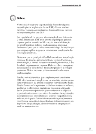 121
Sistemas Integrados de Gestão - SIG
Unidade 5
Síntese
Nesta unidade você teve a oportunidade de estudar algumas
metodologias de implantação de um ERP, além de analisar
barreiras, vantagens, desvantagens e fatores críticos de sucessos
na implementação de um ERP.
Em especial você viu que para a implantação de um Sistema de
Gestão Empresarial ERP é um projeto singular para qualquer
empresa, porém, uma efetiva liderança da alta administração
e o envolvimento de todos os colaboradores da empresa, é
fundamental para que se utilize uma metodologia de implantação
que assegure rapidez, segurança, entusiasmo e transferência das
tecnologias envolvidas.
Destaca-se que as principais diﬁculdades se referem à atualização
constante do sistema e gerenciamento das versões. Mesmo após
a implantação, o sistema mantém-se em evolução contínua, a ﬁm
de reﬂetir os processos da empresa. Os fornecedores incorporam
novos recursos e novas formas de executar processos e corrigem
problemas. Muitas alterações podem ser consideradas novas
implementações.
Por ﬁm, você acompanhou que a implantação de um sistema
ERP não é uma tarefa simples, com característica técnica apenas.
Para obter sucesso, ela precisa considerar: o envolvimento da alta
direção durante todo o processo; o alinhamento entre o software,
a cultura e os objetivos de negócios da empresa; a articulação
de um planejamento prévio que possa contemplar os objetivos
organizacionais com as expectativas de mudança da organização;
a compreensão das necessidades dos usuários e departamentos;
a efetiva participação dos usuários responsáveis pelos processos
envolvidos; e a questão da importância do treinamento como um
dispositivo de qualiﬁcação, desenvolvimento e adequação dos
usuários ao novo sistema.
SIG.indb 121SIG.indb 121 5/3/2007 11:03:545/3/2007 11:03:54
 