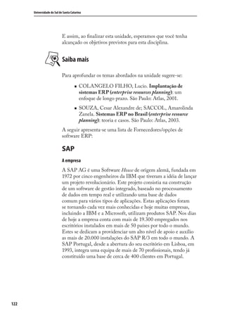 122
Universidade do Sul de Santa Catarina
E assim, ao ﬁnalizar esta unidade, esperamos que você tenha
alcançado os objetivos previstos para esta disciplina.
Saiba mais
Para aprofundar os temas abordados na unidade sugere-se:
COLANGELO FILHO, Lucio. Implantação de
sistemas ERP (enterprise resources planning): um
enfoque de longo prazo. São Paulo: Atlas, 2001.
SOUZA, Cesar Alexandre de; SACCOL, Amarolinda
Zanela. Sistemas ERP no Brasil (enterprise resource
planning): teoria e casos. São Paulo: Atlas, 2003.
A seguir apresenta-se uma lista de Fornecedores/opções de
software ERP:
SAP
A empresa
A SAP AG é uma Software House de origem alemã, fundada em
1972 por cinco engenheiros da IBM que tiveram a idéia de lançar
um projeto revolucionário. Este projeto consistia na construção
de um software de gestão integrado, baseado no processamento
de dados em tempo real e utilizando uma base de dados
comum para vários tipos de aplicações. Estas aplicações foram
se tornando cada vez mais conhecidas e hoje muitas empresas,
incluindo a IBM e a Microsoft, utilizam produtos SAP. Nos dias
de hoje a empresa conta com mais de 19.300 empregados nos
escritórios instalados em mais de 50 países por todo o mundo.
Estes se dedicam a providenciar um alto nível de apoio e auxílio
as mais de 20.000 instalações do SAP R/3 em todo o mundo. A
SAP Portugal, desde a abertura do seu escritório em Lisboa, em
1993, integra uma equipa de mais de 70 proﬁssionais, tendo já
constituído uma base de cerca de 400 clientes em Portugal.
SIG.indb 122SIG.indb 122 5/3/2007 11:03:545/3/2007 11:03:54
 
