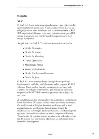 123
Sistemas Integrados de Gestão - SIG
Unidade 5
Os produtos
SAP R/3
O SAP R/3 é uma solução do tipo cliente/servidor e já existe há
aproximadamente cinco anos. A versão mais recente é a 4.0. A
solução já possui mais instalações que o anterior sistema, o SAP
R/2. A principal diferença entre estes dois sistemas é que o R/3
utiliza uma arquitetura cliente/servidor enquanto que o R/2
utiliza mainframes.
As aplicações do SAP R/3 consistem nos seguintes módulos:
Gestão Financeira;
Gestão Produção;
Gestão de Materiais;
Gestão Qualidade;
Manutenção Fabril;
Vendas e Distribuição;
Gestão dos Recursos Humanos;
Gestão Projetos
O SAP R/3 é um sistema aberto e integrado que pode ser
implementado módulo a módulo ou em toda a empresa. O SAP
«Business Framework» é baseado numa arquitetura integrada
e aberta, baseada em componentes, que abrange as aplicações
empresarias do SAP R/3 e também produtos e tecnologias de
terceiros.
A arquitetura consiste em servidores de aplicações e servidores de
bases de dados e PCs como clientes destes servidores numa rede.
Os servidores de aplicações fornecem o software aplicacional
enquanto que os servidores de base de dados tratam da
atualização da informação nas bases de dados. O sistema suporta
qualquer número de servidores em várias máquinas diferentes.
Também não há restrição quanto ao número de utilizadores. Isto
faz do sistema R/3 um sistema adaptativo aos diferentes tipos e
tamanhos das empresas.
SIG.indb 123SIG.indb 123 5/3/2007 11:03:545/3/2007 11:03:54
 