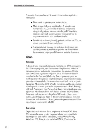 124
Universidade do Sul de Santa Catarina
A solução descentralizada cliente/servidor terá as seguintes
vantagens:
Tempos de resposta quase instantâneos;
Mais tempo útil para o utilizador. A solução com
mainframe a R/2, necessita de batch a correr sem
ninguém ligado no sistema. A solução R/3 também
necessita de batch a correr, mas é possível efetuá-lo
enquanto o sistema está sendo utilizado;
Interface é mais user friendly, pois são utilizados PCs em
vez de terminais de um mainframe;
A arquitetura é baseada em sistemas abertos em que
os componentes e periféricos podem ser de múltiplos
fornecedores, o que possibilita uma redução de custos.
Baan
A empresa
A Baan é uma empresa holandesa, fundada em 1978, com cerca
de 5.000 empregados, que desenvolve e implementa software
para as empresas industriais, comerciais e de serviços. Conta
com 7.000 instalações em 59 países. Para o desenvolvimento
e melhoria das funcionalidades da Baan e para assegurar as
melhores metodologias de implementação a empresa estabeleceu
parcerias com entidades de renome internacional, entre as quais
ﬁguram a Microsoft, IBM, Oracle, Informix.. A Baan possui um
bom leque de clientes que inclui empresas como a Ford, Boeing
e British Aerospace. Em Portugal, a Baan é constituída por uma
equipa de 48 colaboradores para apoiar os mais de 50 clientes.
Entre estes, destacam-se a Papelaco Telématica, Sapec entre
outras. A estratégia da Baan é desenvolver as áreas de recursos
humanos e assistência ao cliente, pois estão pouco desenvolvidas
na principal concorrente, a SAP.
Os produtos
O produto mais recente desta empresa é o Baan IV. O Baan
IV é uma solução de gestão empresarial que tem capacidade
de integração com vários ambientes, como: Windows 95,
Windows NT, Estações de trabalho UNIX, Emulador X-
SIG.indb 124SIG.indb 124 5/3/2007 11:03:545/3/2007 11:03:54
 