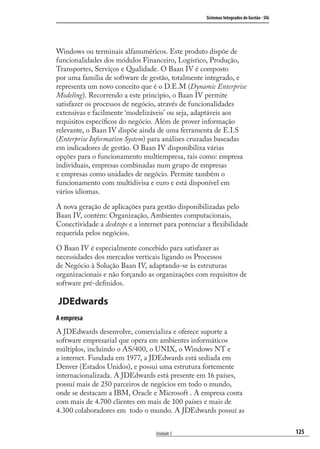 125
Sistemas Integrados de Gestão - SIG
Unidade 5
Windows ou terminais alfanuméricos. Este produto dispõe de
funcionalidades dos módulos Financeiro, Logístico, Produção,
Transportes, Serviços e Qualidade. O Baan IV é composto
por uma família de software de gestão, totalmente integrado, e
representa um novo conceito que é o D.E.M (Dynamic Enterprise
Modeling). Recorrendo a este principio, o Baan IV permite
satisfazer os processos de negócio, através de funcionalidades
extensivas e facilmente ‘modelizáveis’ ou seja, adaptáveis aos
requisitos especíﬁcos do negócio. Além de prover informação
relevante, o Baan IV dispõe ainda de uma ferramenta de E.I.S
(Enterprise Information System) para análises cruzadas baseadas
em indicadores de gestão. O Baan IV disponibiliza várias
opções para o funcionamento multiempresa, tais como: empresa
individuais, empresas combinadas num grupo de empresas
e empresas como unidades de negócio. Permite também o
funcionamento com multidivisa e euro e está disponível em
vários idiomas.
A nova geração de aplicações para gestão disponibilizadas pelo
Baan IV, contém: Organização, Ambientes computacionais,
Conectividade a desktops e a internet para potenciar a ﬂexibilidade
requerida pelos negócios.
O Baan IV é especialmente concebido para satisfazer as
necessidades dos mercados verticais ligando os Processos
de Negócio à Solução Baan IV, adaptando-se às estruturas
organizacionais e não forçando as organizações com requisitos de
software pré-deﬁnidos.
JDEdwards
A empresa
A JDEdwards desenvolve, comercializa e oferece suporte a
software empresarial que opera em ambientes informáticos
múltiplos, incluindo o AS/400, o UNIX, o Windows NT e
a internet. Fundada em 1977, a JDEdwards está sediada em
Denver (Estados Unidos), e possui uma estrutura fortemente
internacionalizada. A JDEdwards está presente em 16 países,
possuí mais de 250 parceiros de negócios em todo o mundo,
onde se destacam a IBM, Oracle e Microsoft . A empresa conta
com mais de 4.700 clientes em mais de 100 países e mais de
4.300 colaboradores em todo o mundo. A JDEdwards possuí as
SIG.indb 125SIG.indb 125 5/3/2007 11:03:545/3/2007 11:03:54
 