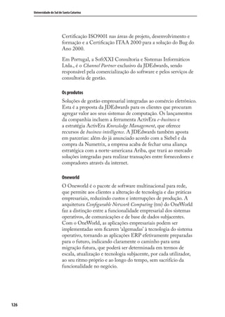 126
Universidade do Sul de Santa Catarina
Certiﬁcação ISO9001 nas áreas de projeto, desenvolvimento e
formação e a Certiﬁcação ITAA 2000 para a solução do Bug do
Ano 2000.
Em Portugal, a SoftXXI Consultoria e Sistemas Informáticos
Ltda., é o Channel Partner exclusivo da JDEdwards, sendo
responsável pela comercialização do software e pelos serviços de
consultoria de gestão.
Os produtos
Soluções de gestão empresarial integradas ao comércio eletrônico.
Esta é a proposta da JDEdwards para os clientes que procuram
agregar valor aos seus sistemas de computação. Os lançamentos
da companhia incluem a ferramenta ActivEra e-business e
a estratégia ActivEra Knowledge Management, que oferece
recursos de business intelligence. A JDEdwards também aposta
em parcerias: além do já anunciado acordo com a Siebel e da
compra da Numetrix, a empresa acaba de fechar uma aliança
estratégica com a norte-americana Ariba, que trará ao mercado
soluções integradas para realizar transações entre fornecedores e
compradores através da internet.
Oneworld
O Oneworld é o pacote de software multinacional para rede,
que permite aos clientes a alteração de tecnologia e das práticas
empresariais, reduzindo custos e interrupções de produção. A
arquitetura Conﬁgurable Network Computing (tm) do OneWorld
faz a distinção entre a funcionalidade empresarial dos sistemas
operativos, de comunicações e de base de dados subjacentes.
Com o OneWorld, as aplicações empresariais podem ser
implementadas sem ﬁcarem ‘algemadas’ à tecnologia do sistema
operativo, tornando as aplicações ERP efetivamente preparadas
para o futuro, indicando claramente o caminho para uma
migração futura, que poderá ser determinada em termos de
escala, atualização e tecnologia subjacente, por cada utilizador,
ao seu ritmo próprio e ao longo do tempo, sem sacrifício da
funcionalidade no negócio.
SIG.indb 126SIG.indb 126 5/3/2007 11:03:545/3/2007 11:03:54
 