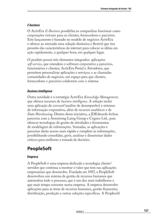 127
Sistemas Integrados de Gestão - SIG
Unidade 5
E-business
O ActivEra E-Business possibilita às companhias funcionar como
corporações virtuais para os clientes, fornecedores e parceiros.
Este lançamento é baseado no modelo de negócios ActivEra
e oferece ao mercado uma solução dinâmica e ﬂexível que tira
proveito das características da internet para colocar as idéias em
ação rapidamente, a qualquer hora, em qualquer lugar.
O produto possui três elementos integrados: aplicações
self-service, que estendem o software corporativo a parceiros,
funcionários e clientes; ActivEra Portal e Ativadores, que
permitem personalizar aplicações e serviços; e as chamadas
comunidades de negócios, um espaço para que clientes,
fornecedores e parceiros colaborem com o sistema.
Businessintelligence
Outra novidade é a estratégia ActivEra Knowledge Management,
que oferece recursos de business intelligence. A solução inclui
uma aplicação de scorecard (análise de desempenho) e sistemas
de informação corporativa, além de recursos analíticos e de
Data Warehousing. Dentro desta iniciativa, a JDEdwards fechou
parcerias com a Armstrong Laing Group e Cognos Ltd., para
oferecer tecnologias de gestão de atividades e ferramentas
de modelagem de informações. Somadas, as aplicações e
parcerias darão acesso mais rápido e completo às informações,
possibilitando consolidar, gerir, analisar e disseminar dados
críticos para melhorar a tomada de decisões.
PeopleSoft
Empresa
A PeopleSoft é uma empresa dedicada a tecnologia cliente/
servidor que continua a mostrar o valor que tem nas aplicações
empresariais que desenvolve. Fundada em 1987, a PeopleSoft
desenvolveu um sistema de gestão de recursos humanos que
automatiza todo o processo, que é um dos mais trabalhosos e
que mais tempo consome numa empresa. A empresa desenvolve
aplicações para as áreas de recursos humanos, gestão ﬁnanceira,
distribuição, produção e outras soluções especíﬁcas. A Peoplesoft
SIG.indb 127SIG.indb 127 5/3/2007 11:03:545/3/2007 11:03:54
 