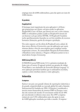 128
Universidade do Sul de Santa Catarina
emprega mais de 6.000 colaboradores, para dar apoio aos mais de
3.000 clientes.
Os produtos
PeopleSoft 8.0
O destaque mais importante da nova aplicação é o iClient,
que proporciona um cliente web para aceder às aplicações
Peoplesoft8. Com o iClient, que deverá sair com o novo sistema
ERP, os utilizadores podem aceder ao Peoplesoft 8 através de
um browser web que utilize HTML. O Peoplesoft 8 também
inclui aperfeiçoamentos baseados na web dos módulos de recursos
humanos, ﬁnanceiro, gestão de estoques e produção.
Um outro aspecto web da oferta da Peoplesoft será a adição de
duas novas eBusiness Communities, que são aplicações que unem
sistemas dentro e fora de uma empresa para completar tarefas
empresarias comuns. As comunidades Pesquisa de Fornecedores
e Benefícios extra-salariais, e Viagens e Despesas juntar-se-ão à
atual oferta Campus Community.
NEON Convoy/DM v3.5
O NEON Convoy/DM versão 3.5 é o primeiro resultado da
fusão com a Convoy. O upgrade incluirá um gerador de código
Visual Basic e um analisador de Extensible Markup Language. A
nova aplicação permitirá também que os utilizadores recortem,
copiem e colem interfaces dentro e entre aplicações.
Intentia
A empresa
Suécia é um país com grande volume de exportações industriais e
de grande competitividade no mercado global foi onde a Intentia
Internacional foi fundada em 1984. A Intentia é considerada a
terceira maior fornecedora de sistemas ERP na Europa e uma
das oito maiores do mundo. O crescimento médio foi de 44%
por ano durante os últimos cinco anos. Em 1997 a empresa
contava já com 1.743 colaboradores para dar apoio às mais
de 4.000 aplicações instaladas por todo o mundo. A empresa
SIG.indb 128SIG.indb 128 5/3/2007 11:03:555/3/2007 11:03:55
 