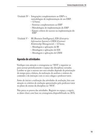 Sistemas Integrados de Gestão - SIG
13
Unidade IV - Integrações complementares ao ERP e a
metodologias de implementação de um ERP.
– 12 horas
- Sistemas complementares ao ERP
- Metodologias de implementação do ERP
- Fatores críticos de sucesso na implementação do
ERP
Unidade V - BI (Business Intelligence), EIS (Enterprise
Information Systems) e CRM (Customer
Relationship Management). – 12 horas.
- Abordagem e aplicações de BI
- Abordagem e aplicações de EIS
- Abordagem e aplicações de CRM
Agenda de atividades
Veriﬁque com atenção o cronograma no “AVA” e organize-se
para acessar periodicamente o espaço das disciplinas cursadas.
Lembre-se que o sucesso nos seus estudos depende da priorização
do tempo para a leitura, da realização de análises e sínteses do
conteúdo e da interação com os seus colegas e professor-tutor.
Antes de iniciar a realização das atividades de avaliação, leia com
atenção os critérios de avaliação apresentados pelo professor-tutor
no plano de ensino da disciplina no “AVA”.
Não perca os prazos das atividades. Registre no espaço, a seguir,
as datas-chave com base no cronograma disponibilizado no AVA.
SIG.indb 13SIG.indb 13 5/3/2007 11:03:335/3/2007 11:03:33
 