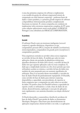 130
Universidade do Sul de Santa Catarina
é uma das primeiras empresas de software a implementar
o seu modelo de gestão de software empresarial através da
computação em rede (internet computing) - poderosas bases de
dados e outros produtos, e a primeira grande empresa de software
a disponibilizar eletronicamente produtos completamente
funcionais na internet. É a única companhia em condições de
implementar infra-estruturas empresariais completas de IT assim
como soluções aplicacionais numa escala global. A ORACLE
Portugal é uma subsidiária da ORACLE CORPORATION.
Os produtos
Oracle8i
O software Oracle corre em terminais inteligentes (network
computers), agendas eletrônicas, dispositivos set-top,
computadores pessoais (PCs), estações de trabalho (workstations),
minicomputadores, computadores de grande porte (mainframes) e
computadores paralelos.
Uma arquitetura centrada no servidor coloca novas exigências
ao servidor da base de dados. À medida que cada vez mais
aplicações cliente são portadas da plataforma desktop para
aparelhos eletrônicos de bolso (thin clients), o servidor da base de
dados tem que suportar aplicações cada vez mais complexas. E,
dado que a simplicidade inerente aos thin clients permite que mais
utilizadores acedam ao sistema, o servidor da base de dados tem
também de estar preparado para um aumento signiﬁcativo de
utilização. Para ir ao encontro destas necessidades, o servidor de
base de dados Oracle foi profundamente reprojetado. O Oracle8i,
como servidor de base de dados para internet computing,
disponibiliza a capacidade, sem precedentes, de suportar as
fortes exigências que a computação em rede coloca ao servidor
de dados. Os pontos-chave do Oracle8i incluem a capacidade de
suporte a todos os utilizadores e a toda a base de dados de um
cliente, desenvolvimento, exploração e execução de aplicações
mais rapidamente e um aumento dramático na relação eﬁciência/
custo.
A Oracle desenvolve e comercializa a família de servidores de
base de dados Oracle® para gestão de dados; as ferramentas
Developer, Designer e Discoverer para desenvolvimento de
aplicações empresariais cliente/servidor e em rede; e as aplicações
SIG.indb 130SIG.indb 130 5/3/2007 11:03:555/3/2007 11:03:55
 