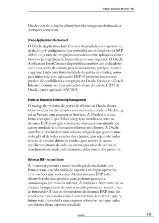 131
Sistemas Integrados de Gestão - SIG
Unidade 5
Oracle, que são soluções cliente/servidor integradas destinadas a
operações comerciais.
Oracle Application InterConnect
O Oracle Application InterConnect disponibiliza o mapeamento
de dados pré-conﬁgurados que permitirá aos utilizadores da SAP
deﬁnir os pontos de integração necessários entre aplicações front e
back-end para gerirem de forma eﬁcaz os seus negócios. O Oracle
Application InterConnect disponibiliza também aos utilizadores
um único ponto de contato para licenciamento, serviços, suporte
e upgrade, tanto para funcionalidade da gestão de clientes, como
para integração com aplicações ERP. O primeiro lançamento
previsto disponibilizará a integração do Oracle Service e o Oracle
Internet Commerce, duas aplicações-chave do pacote CRM da
Oracle, para a aplicação SAP R/3.
Produtos Customer Relationship Management
O package de produtos de gestão de clientes da Oracle abarca
todos os aspectos das relações com os clientes, desde o Marketing
até as Vendas, sem esquecer os Serviços. A Oracle é o único
fornecedor que disponibiliza integração simultânea entre os
sistemas ERP front oﬃce e back-end, oferecendo em simultâneo
acesso imediato às informações relativas aos clientes. A Oracle
concebeu e desenvolveu uma solução integrada que garante uma
visão global de todas as ações dos clientes, quer sejam efetuadas
através do contato direto de vendas, quer através do acesso
aos clientes através da rede, ou mesmo por meio de centro de
atendimento ou ainda indiretamente, pelos canais dos parceiros.
Sistemas ERP - no seu futuro
A internet representa a maior tecnologia da atualidade que
fornece a mais rápida cadeia de suporte a múltiplas operações
e transações entre associados. Muitos sistemas ERP estão
desenvolvendo seus produtos para poderem garantir a
comunicação por meio da internet. A intenção é fazer com que os
clientes (compradores) de todo o mundo possam ter acesso direto
ao fornecedor. Todos os fornecedores de sistemas ERP estão de
acordo que é necessário evoluir com este tipo de sistema e que no
futuro será impossível a uma empresa sobreviver sem que tenha
um sistema desta natureza instalado.
SIG.indb 131SIG.indb 131 5/3/2007 11:03:555/3/2007 11:03:55
 
