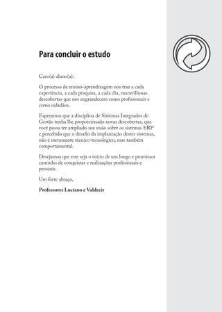 Para concluir o estudo
Caro(a) aluno(a),
O processo de ensino-aprendizagem nos traz a cada
experiência, a cada pesquisa, a cada dia, maravilhosas
descobertas que nos engrandecem como proﬁssionais e
como cidadãos.
Esperamos que a disciplina de Sistemas Integrados de
Gestão tenha lhe proporcionado novas descobertas, que
você possa ter ampliado sua visão sobre os sistemas ERP
e percebido que o desaﬁo da implantação destes sistemas,
não é meramente técnico-tecnológico, mas também
comportamental.
Desejamos que este seja o início de um longo e promissor
caminho de conquistas e realizações proﬁssionais e
pessoais.
Um forte abraço,
Professores Luciano e Valdecir
SIG.indb 133SIG.indb 133 5/3/2007 11:03:555/3/2007 11:03:55
 