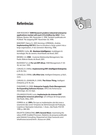 Referências
AMR RESEARCH “AMR Research predicts industrial enterprise
applications market will reach $72,6 billion by 2002”. Press
Release. Boston, MA, November 2, 1998. Também publicado em
PCWeek “No stopping ERP.” November 30, 1998.
BANCROFT, Nancy H., SEIP, Henning e SPRENGEL, Andréa.
Implementing SAP R/3: How to introduce a large system into a
large organization. 2ª ed. Grenwich: Manning, 1998.
BARBIERI, Carlos. BI - Business Intelligence: modelagem &
tecnologia. Rio de Janeiro: Axcel Books do Brasil, 2001.
BROWN, S.A. CRM – Customer Relationship Management, São
Paulo: Makron Books do Brasil, 2001.
BUCKHOUT et. al. Por um ERP eficaz. HSM Management. P. 30-
36, set./out. 1999.
CARUSO, D. (1999a). Implementing ERP. Intelligent Enterprise,
p.24-26, Dec.
CARUSO, D. (1999b). Life After Live. Intelligent Enterprise. p.18,61,
June.
CARUSO, D.; JOHNSON, R. (1999). The Vision Thing, Intelligent
Enterprise, p.16-18, Jan.
CHAUDHRY, O. (1998). Enterprise Supply Chain Management:
An Expanding Software Horizon. APICS the Performance
Advantage. v8, n.9, Sept.
COLANGELO FILHO, Lucio. Implantação de sistemas ERP
(enterprise resources planning): um enfoque de longo prazo.
São Paulo: Atlas, 2001.
CORREA et. al., ERPs: Por que as implantações são tão caras e
raramente dão certo? Simpósio de Administração da Produção,
Logistica e Operações Industriais, 1. Anais...São Paulo: FGV-SP,
1998. p. 288-300.
DELOITTE CONSULTING. ERPs Second Wave: maximizing the
value of ERP_Enabled Processes. Relatório de pesquisa publicado
pela Deloitte Consulting. Disponível em http://www.dc.com/
whathsnew/second.html>. Acesso em 2006.
SIG.indb 135SIG.indb 135 5/3/2007 11:03:555/3/2007 11:03:55
 