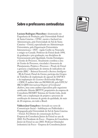 Sobre o professores conteudistas
Luciano Rodrigues Marcelino é doutorando em
Engenharia de Produção, pela Universidade Federal
de Santa Catarina – UFSC, mestre e bacharel em
Administração, pela Universidade do Sul de Santa
Catarina – Unisul, especializado em Administração
Universitária, pela Organização Universitária
Interamericana – OUI - região Caribe na Venezuela
e estágio no Canadá. Professor da Unisul desde 1999,
da graduação e pós-graduação, nas disciplinas de
Gerenciamento pela Qualidade, Gestão Estratégica
e Gestão de Processos. Atualmente coordena a área
de Gestão de Processos, vinculada à Assessoria de
Planejamento, Projetos e Processos – Proad, da Unisul
e gerencia a implantação do sistema de indicadores de
gestão (BSC - Balanced Scorecard) e Business Intelligence
- BI da Unisul, Painel do Gestor, participa dos Grupos
de Trabalhos de implantação do upgrade do SAP R/3
e da implantação do Customer Relationship Manager
– CRM. É auditor líder em ISO9001:00, pela IATCA/
IRCA QMS International Register of Certiﬁcated
Auditors, atua como auditor especialista pelo organismo
certiﬁcador Alemão BRTÜV, proprietário da empresa de
Consultoria ISOART Sistemas de Gestão Ltda, desde
1998, com a implantação de projetos e processos de
certiﬁcação de sistemas de gestão da qualidade, de mais
de 20 empresas, em todo o Brasil.
Valdecir José Gonçalves é formado no curso de
Comunicação Social – habilitação em Publicidade e
Propaganda pela Universidade do Sul de Santa Catarina
– Unisul. Foi Diretor de comunicação da Focco -
Empresa de Consultoria Júnior da Unisul no ano de
2002. Foi Presidente da Focco - Empresa de Consultoria
Júnior da Unisul no ano 2003. Professor Orientador
(voluntário) da Focco - Empresa de Consultoria Júnior
SIG.indb 139SIG.indb 139 5/3/2007 11:03:565/3/2007 11:03:56
 
