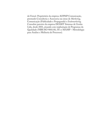 da Unisul. Proprietário da empresa AOPMP Comunicação,
prestando Consultoria e Assessoria nas áreas de Marketing,
Comunicação (Publicidade e Propaganda) e Endomarketing.
Consultor parceiro da empresa ISOART Sistemas de Gestão
Ltda, desde 2001, atuando com implantação de Programas da
Qualidade (NBR ISO 9001:00, 5S´s e MAMP – Metodologia
para Análise e Melhoria de Processos).
SIG.indb Sec1:140SIG.indb Sec1:140 5/3/2007 11:03:565/3/2007 11:03:56
 