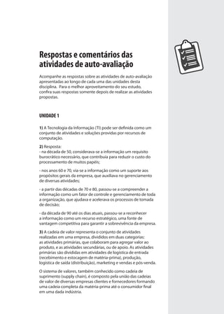 Respostas e comentários das
atividades de auto-avaliação
Acompanhe as respostas sobre as atividades de auto-avaliação
apresentadas ao longo de cada uma das unidades desta
disciplina. Para o melhor aproveitamento do seu estudo,
confira suas respostas somente depois de realizar as atividades
propostas.
UNIDADE 1
1) A Tecnologia da Informação (TI) pode ser definida como um
conjunto de atividades e soluções providas por recursos de
computação.
2) Resposta:
- na década de 50, considerava-se a informação um requisito
burocrático necessário, que contribuía para reduzir o custo do
processamento de muitos papéis;
- nos anos 60 e 70, via-se a informação como um suporte aos
propósitos gerais da empresa, que auxiliava no gerenciamento
de diversas atividades;
- a partir das décadas de 70 e 80, passou-se a compreender a
informação como um fator de controle e gerenciamento de toda
a organização, que ajudava e acelerava os processos de tomada
de decisão;
- da década de 90 até os dias atuais, passou-se a reconhecer
a informação como um recurso estratégico, uma fonte de
vantagem competitiva para garantir a sobrevivência da empresa.
3) A cadeia de valor representa o conjunto de atividades
realizadas em uma empresa, divididos em duas categorias:
as atividades primárias, que colaboram para agregar valor ao
produto, e as atividades secundárias, ou de apoio. As atividades
primárias são divididas em atividades de logística de entrada
(recebimento e estocagem de matéria-prima), produção,
logística de saída (distribuição), marketing e vendas e pós-venda.
O sistema de valores, também conhecido como cadeia de
suprimento (supply chain), é composto pela união das cadeias
de valor de diversas empresas clientes e fornecedores formando
uma cadeia completa da matéria-prima até o consumidor final
em uma dada indústria.
SIG.indb Sec1:141SIG.indb Sec1:141 5/3/2007 11:03:565/3/2007 11:03:56
 