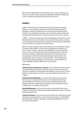 142
Universidade do Sul de Santa Catarina
4) A solução implantada trouxe benefícios como: maior integração em
toda a sua cadeia de valor, ganhando agilidade e qualidade, redução de
custos e aumento na satisfação dos clientes e parceiros.
UNIDADE 2
1) MRP - Material Resource Planning (Planejamento das Necessidades
Materiais) – Esses sistemas ofereciam uma visão integrada dos bens,
baseada no inventário disponível e nos períodos de reabastecimento,
levando em consideração aspectos como o nível de estoque, tempo de
reposição, lote de fabricação e consumo previsto, entre outras variáveis.
O MRP II – Manufacturing Resource Planning (Planejamento de Recursos de
Manufatura)inclui, além do cálculo da necessidade de materiais, funções
como o planejamento de vendas, o cálculo da necessidade de capacidade
em vários níveis e o controle do chão de fábrica.
2) Com o tempo, muitas empresas perceberam a necessidade de integrar
os sistemas MRP e MRP II a outras áreas e atividades da empresa, tais
como: Contas a Pagar e a Receber, Contabilidade, Finanças, RH, dentre
outros. Com isso, seria possível ampliar o planejamento para além do
setor de manufatura, verificando não apenas a previsão de consumo
de materiais, mas também realizando previsões orçamentárias e de
investimentos. Assim, surgiram os sistemas ERP – Enterprise Resource
Planning (Planejamento de Recursos da Empresa), que ampliavam as
funcionalidades do MRP e MRP II para outros setores.
5) Resposta:
Aplicativos para segmentos verticais: os fornecedores de sistemas ERP
estão desenvolvendo soluções específicas para os diversos segmentos
verticais da indústria (aeroespacial, automobilístico, entre outros) a fim de
facilitar a implantação e aumentar o grau de aderência dos sistemas ao
negócio.
Active Businnes Modeling: os sistemas ERP estão tornando-se mais
flexíveis com a inclusão de ferramentas de modelamento dinâmico
que possibilitam o desenho de processos de negócio apoiados pelo
sistema e permitem a alteração de parâmetros do sistema, por meio de
modificações nos modelos de processos.
Data Warehousing: os sistemas ERP estão incorporando ferramentas
analíticas, baseadas em soluções Data Warehousing, para apoiar a tomada
de decisões gerenciais.
Componentização: a estrutura dos sistemas ERP, está evoluindo para uma
arquitetura de componentes, o que teoricamente reduz a complexidade
de implantação e facilita a interação e a interoperabilidade com outros
sistemas de informação.
SIG.indb Sec1:142SIG.indb Sec1:142 5/3/2007 11:03:565/3/2007 11:03:56
 