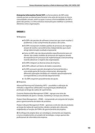 143
Sistemas Informatizados Corporativos no Âmbito da Administração Pública: SIAFI, SIAFEM e SIGEF
Enterprise Information Portal (EIP): os fornecedores de ERP estão
criando portais na internet para fornecer uma série de serviços on-line às
comunidades virtuais, entre os quais o acesso a funcionalidades do ERP a
partir dos portais, e a infra-estrutura necessária para viabilizar o comércio
eletrônico entre organizações.
UNIDADE 3
1) Resposta:
Os ERPs são pacotes de software comerciais que visam resolver 2
problemas: o não-cumprimento de prazos e de custos.
Os ERPs incorporam modelos padrão de processos de negócio
através de tarefas e procedimentos independentes que visam
atingir determinado resultado empresarial.
Como os ERPs não são desenvolvidos especificamente para um
cliente, são criados modelos de processos de negócios através
de experiência em processos de implementação e benchmarking
visando alavancar o negócio das organizações.
Os ERPs integram as diversas áreas da empresa.
Os ERPs utilizam um banco de dados corporativo.
Os ERPs possuem grande abrangência funcional devido a
uma ampla gama de funções empresariais, abrangendo
diferentes operações divididas em módulos aproximadamente
correspondentes a uma divisão departamental.
Os ERPs requerem procedimentos de ajuste.
2) Resposta:
Advanced Planning and Scheduling (APS) – possibilita a utilização de
métodos e algoritmos sofisticados na programação detalhada de
produção ao longo da cadeia de suprimentos.
Customer Relationship Management (CRM) – agrupa uma série de
funcionalidades de apoio a vendas, marketing e serviços aos clientes.
Product Data Management – (PDM) – compreende um conjunto de funções
para o gerenciamento de dados de produtos.
Product Lifecycle Management (PLM) – gerencia o ciclo de vida de produtos
ao longo da cadeia de suprimentos, desde o projeto até o descarte,
englobando as funções de PDM e de gerenciamento de projetos.
3) O enfoque do projeto deve ser estratégico, orientando aos negócios,
e nunca simplesmente um projeto de tecnologia, a cargo apenas dos
profissionais de informática da empresa.
SIG.indb Sec1:143SIG.indb Sec1:143 5/3/2007 11:03:565/3/2007 11:03:56
 