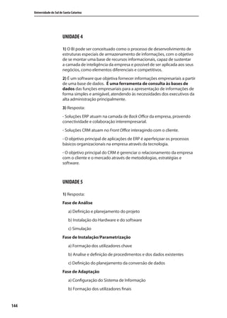144
Universidade do Sul de Santa Catarina
UNIDADE 4
1) O BI pode ser conceituado como o processo de desenvolvimento de
estruturas especiais de armazenamento de informações, com o objetivo
de se montar uma base de recursos informacionais, capaz de sustentar
a camada de inteligência da empresa e possível de ser aplicada aos seus
negócios, como elementos diferenciais e competitivos.
2) É um software que objetiva fornecer informações empresariais a partir
de uma base de dados. É uma ferramenta de consulta às bases de
dados das funções empresariais para a apresentação de informações de
forma simples e amigável, atendendo às necessidades dos executivos da
alta administração principalmente.
3) Resposta:
- Soluções ERP atuam na camada de Back Office da empresa, provendo
conectividade e colaboração interempresarial.
- Soluções CRM atuam no Front Office interagindo com o cliente.
- O objetivo principal de aplicações de ERP é aperfeiçoar os processos
básicos organizacionais na empresa através da tecnologia.
- O objetivo principal do CRM é gerenciar o relacionamento da empresa
com o cliente e o mercado através de metodologias, estratégias e
software.
UNIDADE 5
1) Resposta:
Fase de Análise
a) Definição e planejamento do projeto
b) Instalação do Hardware e do software
c) Simulação
Fase de Instalação/Parametrização
a) Formação dos utilizadores chave
b) Analise e definição de procedimentos e dos dados existentes
c) Definição do planejamento da conversão de dados
Fase de Adaptação
a) Configuração do Sistema de Informação
b) Formação dos utilizadores finais
SIG.indb Sec1:144SIG.indb Sec1:144 5/3/2007 11:03:575/3/2007 11:03:57
 