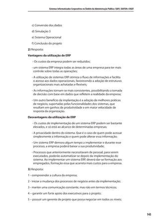 145
Sistemas Informatizados Corporativos no Âmbito da Administração Pública: SIAFI, SIAFEM e SIGEF
c) Conversão dos dados
d) Simulação 3
e) Sistema Operacional
f) Conclusão do projeto
2) Resposta:
Vantagens da utilização de ERP
- Os custos da empresa podem ser reduzidos;
- um sistema ERP integra todas as áreas de uma empresa para ter mais
controle sobre todas as operações;
- A utilização de sistemas ERP otimiza o fluxo de informações e facilita
o acesso aos dados operacionais, favorecendo a adoção de estruturas
organizacionais mais achatadas e flexíveis;
- As informações tornam-se mais consistentes, possibilitando a tomada
de decisão com base em dados que refletem a realidade da empresa;
- Um outro benefício da implantação é a adoção de melhores práticas
de negócio, suportadas pelas funcionalidades dos sistemas, que
resultam em ganhos de produtividade e em maior velocidade de
resposta da organização.
Desvantagens da utilização de ERP
- Os custos de implementação de um sistema ERP podem ser bastante
elevados, e só está ao alcance de determinadas empresas;
- A privacidade dentro do sistema. Que é o caso de quem pode acessar
simplesmente a informação e quem pode alterar essa informação;
- Um sistema ERP demora algum tempo a implementar e durante esse
processo, a empresa poderá baixar a sua produtividade;
- Processos que anteriormente necessitavam de pessoal, para serem
executados, poderão automatizar-se depois da implementação do
sistema. Ao implementar um sistema ERP, deverá dar-se formação aos
empregados, formação essa que acarreta mais custos para a empresa.
3) Resposta:
1 - compreender a cultura da empresa;
2 - iniciar a mudança dos processos de negócio antes da implementação;
3 - manter uma comunicação constante, mas não em termos técnicos;
4 – garantir um forte apoio dos executivos para o projeto;
5 – possuir um gerente de projeto que possa negociar em todos os níveis;
SIG.indb Sec1:145SIG.indb Sec1:145 5/3/2007 11:03:575/3/2007 11:03:57
 