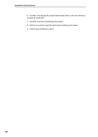 146
Universidade do Sul de Santa Catarina
6 – escolher uma equipe de projeto balanceada (entre a área de sistemas e
as áreas de negócios);
7 – escolher uma boa metodologia de projeto;
8 – treinar os usuários e garantir apoio para mudanças de cargos;
9 – esperar que problemas surjam.
SIG.indb Sec1:146SIG.indb Sec1:146 5/3/2007 11:03:575/3/2007 11:03:57
 