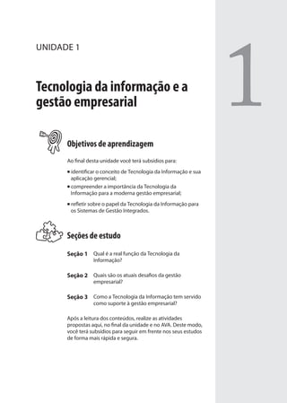 UNIDADE 1
Tecnologia da informação e a
gestão empresarial
Objetivos de aprendizagem
Ao final desta unidade você terá subsídios para:
identificar o conceito de Tecnologia da Informação e sua
aplicação gerencial;
compreender a importância da Tecnologia da
Informação para a moderna gestão empresarial;
refletir sobre o papel da Tecnologia da Informação para
os Sistemas de Gestão Integrados.
Seções de estudo
Seção 1 Qual é a real função da Tecnologia da
Informação?
Seção 2 Quais são os atuais desafios da gestão
empresarial?
Seção 3 Como a Tecnologia da Informação tem servido
como suporte à gestão empresarial?
Após a leitura dos conteúdos, realize as atividades
propostas aqui, no final da unidade e no AVA. Deste modo,
você terá subsídios para seguir em frente nos seus estudos
de forma mais rápida e segura.
1
SIG.indb 15SIG.indb 15 5/3/2007 11:03:335/3/2007 11:03:33
 