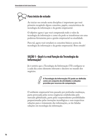 16
Universidade do Sul de Santa Catarina
Para início de estudo
Ao iniciar seu estudo nesta disciplina é importante que você
primeiro recapitule alguns conceitos, papéis, características da
tecnologia da informação e da gestão empresarial.
O objetivo agora é que você compreenda todo o valor da
tecnologia da informação e como ela pode se transformar em uma
poderosa ferramenta para a gestão empresarial na atualidade.
Para tal, agora você estudará os conceitos básicos acerca da
tecnologia da informação e da gestão empresarial. Bom estudo!
SEÇÃO 1 - Qual é a real função da Tecnologia da
Informação?
Já é notório que a Tecnologia da Informação (TI) conﬁgura-se
a cada dia como elemento relevante e decisivo no mundo dos
negócios.
A Tecnologia da Informação (TI) pode ser definida
como um conjunto de atividades e soluções
providas por recursos de computação.
O ambiente empresarial tem passado por profundas mudanças,
parte provocada pelas novas exigências estabelecidas pelo
mercado globalizado, parte pelas surpreendentes possibilidades
proporcionadas pelas inovações tecnológicas e suas respectivas
soluções para o tratamento das informações, as tão faladas
soluções em tecnologia da informação.
SIG.indb 16SIG.indb 16 5/3/2007 11:03:335/3/2007 11:03:33
 
