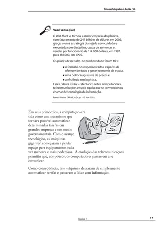 17
Sistemas Integrados de Gestão - SIG
Unidade 1
Você sabia que?
O Wal-Mart se tornou a maior empresa do planeta,
com faturamento de 247 bilhões de dólares em 2002,
graças a uma estratégia planejada com cuidado e
executada com disciplina, capaz de aumentar as
vendas por funcionário de 114.000 dólares, em 1987,
para 181.000, em 1999.
Os pilares desse salto de produtividade foram três:
o formato dos hipermercados, capazes de
oferecer de tudo e gerar economia de escala,
uma política agressiva de preços e
a eficiência em logística.
Esses pilares estão sustentados sobre computadores,
telecomunicações e tudo aquilo que se convencionou
chamar de tecnologia da informação.
Fonte: Revista EXAME, n.24, p.110, nov.2003.
Em seus primórdios, a computação era
tida como um mecanismo que
tornava possível automatizar
determinadas tarefas em
grandes empresas e nos meios
governamentais. Com o avanço
tecnológico, as ‘máquinas
gigantes’ começaram a perder
espaço para equipamentos cada
vez menores e mais poderosos. A evolução das telecomunicações
permitiu que, aos poucos, os computadores passassem a se
comunicar.
Como conseqüência, tais máquinas deixaram de simplesmente
automatizar tarefas e passaram a lidar com informação.
SIG.indb 17SIG.indb 17 5/3/2007 11:03:335/3/2007 11:03:33
 