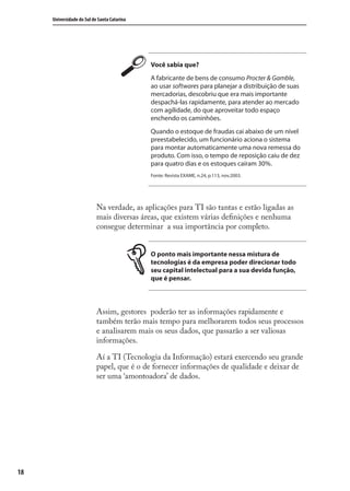 18
Universidade do Sul de Santa Catarina
Você sabia que?
A fabricante de bens de consumo Procter & Gamble,
ao usar softwares para planejar a distribuição de suas
mercadorias, descobriu que era mais importante
despachá-las rapidamente, para atender ao mercado
com agilidade, do que aproveitar todo espaço
enchendo os caminhões.
Quando o estoque de fraudas cai abaixo de um nível
preestabelecido, um funcionário aciona o sistema
para montar automaticamente uma nova remessa do
produto. Com isso, o tempo de reposição caiu de dez
para quatro dias e os estoques caíram 30%.
Fonte: Revista EXAME, n.24, p.113, nov.2003.
Na verdade, as aplicações para TI são tantas e estão ligadas as
mais diversas áreas, que existem várias deﬁnições e nenhuma
consegue determinar a sua importância por completo.
O ponto mais importante nessa mistura de
tecnologias é da empresa poder direcionar todo
seu capital intelectual para a sua devida função,
que é pensar.
Assim, gestores poderão ter as informações rapidamente e
também terão mais tempo para melhorarem todos seus processos
e analisarem mais os seus dados, que passarão a ser valiosas
informações.
Aí a TI (Tecnologia da Informação) estará exercendo seu grande
papel, que é o de fornecer informações de qualidade e deixar de
ser uma ‘amontoadora’ de dados.
SIG.indb 18SIG.indb 18 5/3/2007 11:03:335/3/2007 11:03:33
 