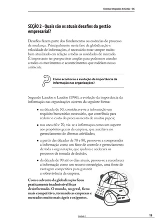 19
Sistemas Integrados de Gestão - SIG
Unidade 1
SEÇÃO 2 - Quais são os atuais desaﬁos da gestão
empresarial?
Desaﬁos fazem parte dos fundamentos ou essências do processo
de mudança. Principalmente nesta fase de globalização e
velocidade de informações, é necessário estar sempre muito
bem atualizado em relação a todas as novidades de mercado.
É importante ter perspectivas amplas para podermos atender
a todos os movimentos e acontecimentos que rodeiam nosso
ambiente.
Como aconteceu a evolução da importância da
informação nas organizações?
Segundo Laudon e Laudon (1996), a evolução da importância da
informação nas organizações ocorreu da seguinte forma:
na década de 50, considerava-se a informação um
requisito burocrático necessário, que contribuía para
reduzir o custo do processamento de muitos papéis;
nos anos 60 e 70, via-se a informação como um suporte
aos propósitos gerais da empresa, que auxiliava no
gerenciamento de diversas atividades;
a partir das décadas de 70 e 80, passou-se a compreender
a informação como um fator de controle e gerenciamento
de toda a organização, que ajudava e acelerava os
processos de tomada de decisão;
da década de 90 até os dias atuais, passou-se a reconhecer
a informação como um recurso estratégico, uma fonte de
vantagem competitiva para garantir
a sobrevivência da empresa.
Com o advento da globalização ﬁcou
praticamente inadmissível ﬁcar
desinformado. O mundo, no geral, ﬁcou
mais competitivo, tornando as empresas e
mercados muito mais ágeis e exigentes.
SIG.indb 19SIG.indb 19 5/3/2007 11:03:335/3/2007 11:03:33
 