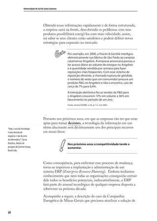 20
Universidade do Sul de Santa Catarina
Obtendo essas informações rapidamente e de forma estruturada,
a empresa sairá na frente, descobrindo os problemas com seus
produtos possibilitará corrigi-los com mais velocidade, assim,
irá saber se seus clientes estão satisfeitos e poderá deﬁnir novas
estratégias para expansão no mercado.
Por exemplo, em 2000, a Procter & Gamble interligou
eletronicamente sua fábrica de São Paulo ao varejista
catarinense Angeloni. A empresa americana passou a
ter acesso diário ao volume de estoque no Angeloni
e à quantidade vendida por semana para fazer
reposições mais freqüentes. Com esse sistema de
reposição eficiente, a chamada ruptura de gôndola,
o número de vezes que um consumidor procura um
produto P&G no Angeloni e não o encontra, caiu de
cerca de 7% para 0,4%.
A interação eletrônica fez as vendas da P&G para
o Angeloni crescerem 12% em volume a 36% em
faturamento no período de um ano.
Fonte: revista EXAME, n.24, p.115, nov.2003
Portanto nos próximos anos, em que as empresas vão ter que estar
aptas para tomar decisões, a tecnologia da informação em um
ritmo alucinante será decisivamente um dos principais recursos
em nosso favor.
Nos próximos anos a competitividade tende a
aumentar.
Como conseqüência, para enfrentar esse processo de mudança,
torna-se imperiosa a implantação e administração de um
sistema ERP (Enterprise Resource Planning). Embora tenhamos
conhecimento que nem todas as organizações conseguirão extrair
dele todos os benefícios potenciais, indiscutivelmente, o ERP
fará parte do arsenal tecnológico de qualquer empresa disposta a
sobreviver na próxima década.
Acompanhe a seguir, a descrição do caso da Companhia
Energética de Minas Gerais que precisava atualizar a solução de
“Hoje, o uso da tecnologia
é uma decisão de
negócios e não da área
de informática”. Cássio
Dreyfuss, diretor de
pesquisa do Gartner Group
Brasil Ltda.
SIG.indb 20SIG.indb 20 5/3/2007 11:03:345/3/2007 11:03:34
 