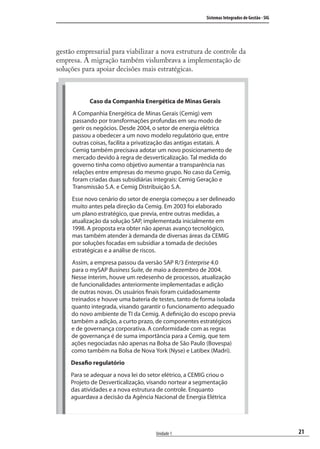 21
Sistemas Integrados de Gestão - SIG
Unidade 1
gestão empresarial para viabilizar a nova estrutura de controle da
empresa. A migração também vislumbrava a implementação de
soluções para apoiar decisões mais estratégicas.
Caso da Companhia Energética de Minas Gerais
A Companhia Energética de Minas Gerais (Cemig) vem
passando por transformações profundas em seu modo de
gerir os negócios. Desde 2004, o setor de energia elétrica
passou a obedecer a um novo modelo regulatório que, entre
outras coisas, facilita a privatização das antigas estatais. A
Cemig também precisava adotar um novo posicionamento de
mercado devido à regra de desverticalização. Tal medida do
governo tinha como objetivo aumentar a transparência nas
relações entre empresas do mesmo grupo. No caso da Cemig,
foram criadas duas subsidiárias integrais: Cemig Geração e
Transmissão S.A. e Cemig Distribuição S.A.
Esse novo cenário do setor de energia começou a ser delineado
muito antes pela direção da Cemig. Em 2003 foi elaborado
um plano estratégico, que previa, entre outras medidas, a
atualização da solução SAP, implementada inicialmente em
1998. A proposta era obter não apenas avanço tecnológico,
mas também atender à demanda de diversas áreas da CEMIG
por soluções focadas em subsidiar a tomada de decisões
estratégicas e a análise de riscos.
Assim, a empresa passou da versão SAP R/3 Enterprise 4.0
para o mySAP Business Suite, de maio a dezembro de 2004.
Nesse ínterim, houve um redesenho de processos, atualização
de funcionalidades anteriormente implementadas e adição
de outras novas. Os usuários finais foram cuidadosamente
treinados e houve uma bateria de testes, tanto de forma isolada
quanto integrada, visando garantir o funcionamento adequado
do novo ambiente de TI da Cemig. A definição do escopo previa
também a adição, a curto prazo, de componentes estratégicos
e de governança corporativa. A conformidade com as regras
de governança é de suma importância para a Cemig, que tem
ações negociadas não apenas na Bolsa de São Paulo (Bovespa)
como também na Bolsa de Nova York (Nyse) e Latibex (Madri).
Desafio regulatório
Para se adequar a nova lei do setor elétrico, a CEMIG criou o
Projeto de Desverticalização, visando nortear a segmentação
das atividades e a nova estrutura de controle. Enquanto
aguardava a decisão da Agência Nacional de Energia Elétrica
SIG.indb 21SIG.indb 21 5/3/2007 11:03:345/3/2007 11:03:34
 