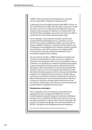 22
Universidade do Sul de Santa Catarina
(ANEEL) sobre sua proposta de reorganização, a empresa
tocava em paralelo a migração da solução do SAP.
A aprovação do novo modelo societário pela ANEEL ocorreu no
dia 22 de dezembro de 2004, dois dias após o start para a virada
de sistema, junto com a fusão da funcionalidade de recursos
humanos. Nesse período de “blackout”, as versões 4.0B e 4.5B
do SAP R/3 foram desligadas e já no dia 10 de janeiro de 2005 o
mySAP Business Suite estava rodando a pleno vapor
Com a migração, a demanda por hardware, que já estava
acima do limite recomendado de uso, aumentou em cerca
de 40%. Havia duas possibilidades: realizar uma expansão do
parque instalado mantendo o ambiente Sun Microsystems ou a
contratação de nova plataforma de hardware; opção vencedora
em função dos custos (48% menores), com máquinas IBM.
A infra-estrutura de rede também foi atualizada e foram
contratados equipamentos auxiliares.
Para dar conta do desafio, a CEMIG montou uma equipe com
150 pessoas empenhadas em fazer com que os negócios se
tornassem mais integrados, fáceis de usar, controlados, seguros
e eficientes. Foi decidido que, diante da importância do projeto,
o gestor responsável teria acesso direto à Diretoria Executiva
da empresa, além de participar das reuniões de planejamento
semanais. De início, houve uma grande expectativa por parte
das demais diretorias quanto ao êxito na execução da estratégia
proposta, mas rapidamente ficou claro que a solução SAP era
mais do que um software de gestão empresarial; era também o
pilar de sustentação do novo momento da empresa. Não fosse
o esforço em conjunto, o projeto todo teria de avançar mais
um trimestre. Havia ainda o risco de que um atraso operacional
comprometesse a qualidade do serviço final.
Planejamento estratégico
Feita a migração, entrou em operação a segunda fase da
agregação de valor ao negócio da CEMIG, por meio da
implementação de soluções de apoio às decisões estratégicas.
Começou com um piloto do SAP Balanced Scorecard, já em uso
por algumas diretorias, e agora está em fase de maturação. Aos
poucos, os tomadores de decisão vão sendo apresentados ao
SAP BSC e também ao SAP NetWeaver Business Intelligence.
Fonte: extraído de http://www.sap.com/brazil/casos/cemig/index.exp
SIG.indb 22SIG.indb 22 5/3/2007 11:03:345/3/2007 11:03:34
 