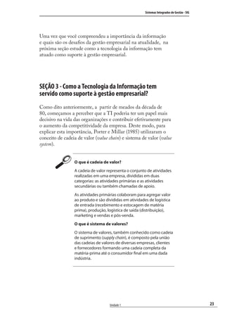 23
Sistemas Integrados de Gestão - SIG
Unidade 1
Uma vez que você compreendeu a importância da informação
e quais são os desaﬁos da gestão empresarial na atualidade, na
próxima seção estude como a tecnologia da informação tem
atuado como suporte à gestão empresarial.
SEÇÃO 3 - Como a Tecnologia da Informação tem
servido como suporte à gestão empresarial?
Como dito anteriormente, a partir de meados da década de
80, começamos a perceber que a TI poderia ter um papel mais
decisivo na vida das organizações e contribuir efetivamente para
o aumento da competitividade da empresa. Deste modo, para
explicar esta importância, Porter e Millar (1985) utilizaram o
conceito de cadeia de valor (value chain) e sistema de valor (value
system).
O que é cadeia de valor?
A cadeia de valor representa o conjunto de atividades
realizadas em uma empresa, divididas em duas
categorias: as atividades primárias e as atividades
secundárias ou também chamadas de apoio.
As atividades primárias colaboram para agregar valor
ao produto e são divididas em atividades de logística
de entrada (recebimento e estocagem de matéria
prima), produção, logística de saída (distribuição),
marketing e vendas e pós-venda.
O que é sistema de valores?
O sistema de valores, também conhecido como cadeia
de suprimento (supply chain), é composto pela união
das cadeias de valores de diversas empresas, clientes
e fornecedores formando uma cadeia completa da
matéria-prima até o consumidor final em uma dada
indústria.
SIG.indb 23SIG.indb 23 5/3/2007 11:03:345/3/2007 11:03:34
 