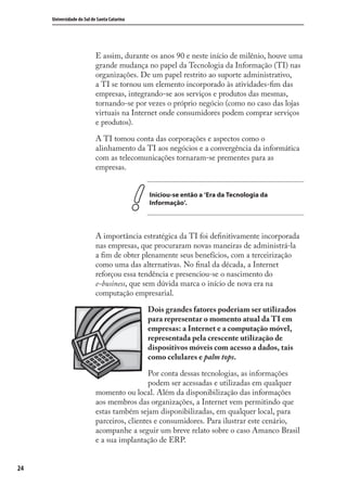 24
Universidade do Sul de Santa Catarina
E assim, durante os anos 90 e neste início de milênio, houve uma
grande mudança no papel da Tecnologia da Informação (TI) nas
organizações. De um papel restrito ao suporte administrativo,
a TI se tornou um elemento incorporado às atividades-ﬁm das
empresas, integrando-se aos serviços e produtos das mesmas,
tornando-se por vezes o próprio negócio (como no caso das lojas
virtuais na Internet onde consumidores podem comprar serviços
e produtos).
A TI tomou conta das corporações e aspectos como o
alinhamento da TI aos negócios e a convergência da informática
com as telecomunicações tornaram-se prementes para as
empresas.
Iniciou-se então a ‘Era da Tecnologia da
Informação’.
A importância estratégica da TI foi deﬁnitivamente incorporada
nas empresas, que procuraram novas maneiras de administrá-la
a ﬁm de obter plenamente seus benefícios, com a terceirização
como uma das alternativas. No ﬁnal da década, a Internet
reforçou essa tendência e presenciou-se o nascimento do
e-business, que sem dúvida marca o início de nova era na
computação empresarial.
Dois grandes fatores poderiam ser utilizados
para representar o momento atual da TI em
empresas: a Internet e a computação móvel,
representada pela crescente utilização de
dispositivos móveis com acesso a dados, tais
como celulares e palm tops.
Por conta dessas tecnologias, as informações
podem ser acessadas e utilizadas em qualquer
momento ou local. Além da disponibilização das informações
aos membros das organizações, a Internet vem permitindo que
estas também sejam disponibilizadas, em qualquer local, para
parceiros, clientes e consumidores. Para ilustrar este cenário,
acompanhe a seguir um breve relato sobre o caso Amanco Brasil
e a sua implantação de ERP.
SIG.indb 24SIG.indb 24 5/3/2007 11:03:355/3/2007 11:03:35
 