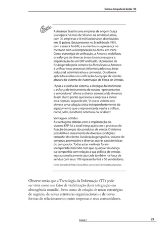 25
Sistemas Integrados de Gestão - SIG
Unidade 1
A Amanco Brasil é uma empresa de origem Suíça
que opera há mais de 50 anos na América Latina,
com 30 empresas e 8 mil funcionários distribuídos
em 13 países. Está presente no Brasil desde 1991,
com a marca Fortilit, e aumentou sua presença no
mercado com a incorporação da Akros, em 1999.
Como estratégia de unificação, a Amanco mobilizou
os esforços de diversas áreas da empresa para a
implantação de um ERP unificado. O processo de
fusão gerado pela compra da Akros levou a Amanco
a unificar seus processos informatizados nas áreas
industrial, administrativa e comercial. O software
aplicado auxiliou na unificação da equipe de vendas
através do sistema de Automação de Força de Vendas.
”Após a escolha do sistema, a intenção foi minimizar
o esforço de treinamento de nossos representantes
e vendedores” afirma o diretor comercial da Amanco
Brasil. Outro ponto que levou a empresa a tomar
esta decisão, segundo ele, “é que o sistema nos
oferece uma solução única independentemente do
equipamento que o representante venha a utilizar,
como palm, handheld, notebook ou desktop”.
Vantagens obtidas:
As vantagens obtidas com a implantação do
sistema ERP foi a total integração com o processo de
fixação de preços dos produtos de venda. O sistema
possibilita o cruzamento de diversas condições:
tamanho do cliente, localização geográfica, volume de
compras, promoções e diversas outras características
do comprador. Todas estas variáveis foram
incorporadas fazendo com que qualquer mudança
da companhia com relação a sua política de vendas
seja automaticamente ajustada também na força de
vendas com seus 170 representantes e 50 vendedores.
Fonte: extraído de http://www.hbtec.com.br/portal/modules.php/cases
Observe então que a Tecnologia da Informação (TI) pode
ser vista como um fator de viabilização desta integração em
abrangência mundial, bem como de criação de novas estratégias
de negócio, de novas estruturas organizacionais e de novas
formas de relacionamento entre empresas e seus consumidores.
SIG.indb 25SIG.indb 25 5/3/2007 11:03:355/3/2007 11:03:35
 