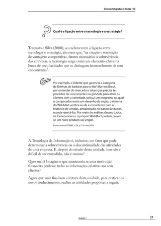 27
Sistemas Integrados de Gestão - SIG
Unidade 1
Qual é a ligação entre a tecnologia e a estratégia?
Torquato e Silva (2000), ao esclarecerem a ligação entre
tecnologia e estratégia, aﬁrmam que, “na criação e renovação
de vantagens competitivas, fatores necessários à sobrevivência
das empresas, a tecnologia surge como um elemento-chave na
busca de peculiaridades que as distingam favoravelmente de seus
concorrentes”.
Por exemplo, a Gillette que gerencia a categoria
de lâminas de barbear para o Wal-Mart no Brasil,
por entender do mercado e saber que precisa ter
produtos de concorrentes na gôndola para atrair os
clientes com a variedade, possui um programa no qual
o computador envia um desenho da seção, o sistema
do Wal-Mart verifica se ele é consistente com o
histórico de vendas, armazenado no banco de dados,
e pode rejeitá-los. Por meio de análises desses dados,
os fornecedores e o próprio Wal-Mart podem prever
se um novo produto vai vingar.
Fonte: revista EXAME, n.24, p.110, nov.2003.
A Tecnologia da Informação é, inclusive, um fator que pode
determinar a sobrevivência ou a descontinuidade das atividades
de uma empresa. E, depois do estudo desta unidade, isso não é
difícil de ser entendido, não é mesmo?
Quer mais? Imagine o que aconteceria se uma instituição
ﬁnanceira perdesse todas as informações relativas aos seus
clientes?
Agora que você ﬁnalizou a leitura desta unidade, para praticar os
novos conhecimentos, realize as atividades propostas a seguir.
SIG.indb 27SIG.indb 27 5/3/2007 11:03:355/3/2007 11:03:35
 