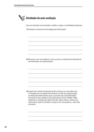 28
Universidade do Sul de Santa Catarina
Atividades de auto-avaliação
Leia com atenção os enunciados e realize, a seguir, as atividades propostas:
1) Sintetize o conceito de Tecnologia da Informação?
2) Descreva, com suas palavras, como ocorreu a evolução da importância
da informação nas organizações?
3) A partir de meados da década de 80, começou-se a perceber que
a TI poderia ter um papel mais decisivo na vida das organizações,
contribuindo efetivamente para o aumento da competitividade
da empresa. Para justificar esta importância, Porter e Millar (1985)
utilizaram o conceito de cadeia de valor (value chain) e sistema de
valor (value system). Sintetise, a seguir, com suas palavras, estes dois
conceitos.
SIG.indb 28SIG.indb 28 5/3/2007 11:03:355/3/2007 11:03:35
 