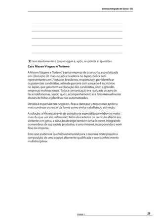 29
Sistemas Integrados de Gestão - SIG
Unidade 1
3) Leia atentamente o caso a seguir e, após, responda as questões:
Caso Nissen Viagens e Turismo
A Nissen Viagens e Turismo é uma empresa de assessoria, especializada
em colocação de mão-de-obra brasileira no Japão. Conta com
representantes em 7 estados brasileiros, responsáveis por identificar
os potenciais candidatos, além de parceria com cerca de 4 escritórios
no Japão, que garantem a colocação dos candidatos junto a grandes
empresas multinacionais. Toda a comunicação era realizada através de
fax e telefonemas, sendo que o acompanhamento era feito manualmente
através de fichas e planilhas não automatizadas.
Devido à expansão nos negócios, ficava claro que a Nissen não poderia
mais continuar a crescer da forma como vinha trabalhando até então.
A solução: a Nissen (através de consultoria especializada) elaborou muito
mais do que um site na Internet. Além do cadastro de currículo aberto aos
visitantes em geral, a solução abrange também uma Extranet, integrando
os membros de sua cadeia produtiva, e uma Intranet, incorporando o work
flow da empresa.
Este caso evidencia que foi fundamental para o sucesso deste projeto a
composição de uma equipe altamente qualificada e com conhecimento
multidisciplinar.
SIG.indb 29SIG.indb 29 5/3/2007 11:03:355/3/2007 11:03:35
 