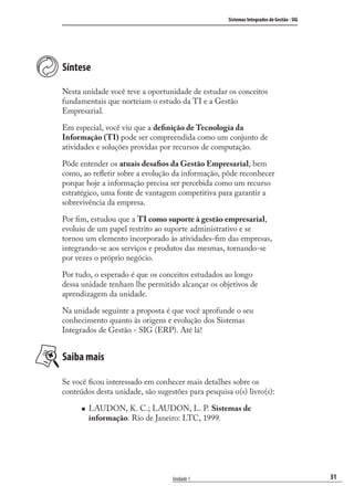 31
Sistemas Integrados de Gestão - SIG
Unidade 1
Síntese
Nesta unidade você teve a oportunidade de estudar os conceitos
fundamentais que norteiam o estudo da TI e a Gestão
Empresarial.
Em especial, você viu que a deﬁnição de Tecnologia da
Informação (TI) pode ser compreendida como um conjunto de
atividades e soluções providas por recursos de computação.
Pôde entender os atuais desaﬁos da Gestão Empresarial, bem
como, ao reﬂetir sobre a evolução da informação, pôde reconhecer
porque hoje a informação precisa ser percebida como um recurso
estratégico, uma fonte de vantagem competitiva para garantir a
sobrevivência da empresa.
Por ﬁm, estudou que a TI como suporte à gestão empresarial,
evoluiu de um papel restrito ao suporte administrativo e se
tornou um elemento incorporado às atividades-ﬁm das empresas,
integrando-se aos serviços e produtos das mesmas, tornando-se
por vezes o próprio negócio.
Por tudo, o esperado é que os conceitos estudados ao longo
dessa unidade tenham lhe permitido alcançar os objetivos de
aprendizagem da unidade.
Na unidade seguinte a proposta é que você aprofunde o seu
conhecimento quanto às origens e evolução dos Sistemas
Integrados de Gestão - SIG (ERP). Até lá!
Saiba mais
Se você ﬁcou interessado em conhecer mais detalhes sobre os
conteúdos desta unidade, são sugestões para pesquisa o(s) livro(s):
LAUDON, K. C.; LAUDON, L. P. Sistemas de
informação. Rio de Janeiro: LTC, 1999.
SIG.indb 31SIG.indb 31 5/3/2007 11:03:365/3/2007 11:03:36
 