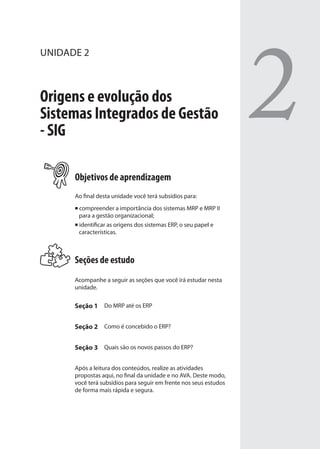 UNIDADE 2
Origens e evolução dos
Sistemas Integrados de Gestão
- SIG
Objetivos de aprendizagem
Ao final desta unidade você terá subsídios para:
compreender a importância dos sistemas MRP e MRP II
para a gestão organizacional;
identificar as origens dos sistemas ERP, o seu papel e
características.
Seções de estudo
Acompanhe a seguir as seções que você irá estudar nesta
unidade.
Seção 1 Do MRP até os ERP
Seção 2 Como é concebido o ERP?
Seção 3 Quais são os novos passos do ERP?
Após a leitura dos conteúdos, realize as atividades
propostas aqui, no final da unidade e no AVA. Deste modo,
você terá subsídios para seguir em frente nos seus estudos
de forma mais rápida e segura.
2
SIG.indb 33SIG.indb 33 5/3/2007 11:03:365/3/2007 11:03:36
 