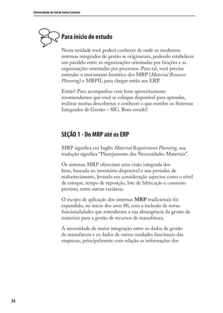34
Universidade do Sul de Santa Catarina
Para início de estudo
Nesta unidade você poderá conhecer de onde os modernos
sistemas integrados de gestão se originaram, podendo estabelecer
um paralelo entre as organizações orientadas por funções e as
organizações orientadas por processos. Para tal, você precisa
entender o movimento histórico dos MRP (Material Resource
Planning) e MRPII, para chegar então aos ERP.
Então? Para acompanhar com bom aproveitamento
recomendamos que você se coloque disponível para aprender,
realizar muitas descobertas e conhecer o que envolve os Sistemas
Integrados de Gestão – SIG. Bom estudo!
SEÇÃO 1 - Do MRP até os ERP
MRP signiﬁca em Inglês Material Requirement Planning, sua
tradução signiﬁca “Planejamento das Necessidades Materiais”.
Os sistemas MRP ofereciam uma visão integrada dos
bens, baseada no inventário disponível e nos períodos de
reabastecimento, levando em consideração aspectos como o nível
de estoque, tempo de reposição, lote de fabricação e consumo
previsto, entre outras variáveis.
O escopo de aplicação dos sistemas MRP tradicionais foi
expandido, no início dos anos 80, com a inclusão de novas
funcionalidades que estenderam a sua abrangência da gestão de
materiais para a gestão de recursos de manufatura.
A necessidade de maior integração entre os dados de gestão
de manufatura e os dados de outras unidades funcionais das
empresas, principalmente com relação as informações dos
SIG.indb 34SIG.indb 34 5/3/2007 11:03:365/3/2007 11:03:36
 