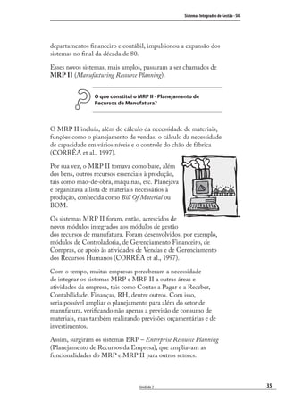 35
Sistemas Integrados de Gestão - SIG
Unidade 2
departamentos ﬁnanceiro e contábil, impulsionou a expansão dos
sistemas no ﬁnal da década de 80.
Esses novos sistemas, mais amplos, passaram a ser chamados de
MRP II (Manufacturing Resource Planning).
O que constitui o MRP II - Planejamento de
Recursos de Manufatura?
O MRP II incluía, além do cálculo da necessidade de materiais,
funções como o planejamento de vendas, o cálculo da necessidade
de capacidade em vários níveis e o controle do chão de fábrica
(CORRÊA et al., 1997).
Por sua vez, o MRP II tomava como base, além
dos bens, outros recursos essenciais à produção,
tais como mão-de-obra, máquinas, etc. Planejava
e organizava a lista de materiais necessários à
produção, conhecida como Bill Of Material ou
BOM.
Os sistemas MRP II foram, então, acrescidos de
novos módulos integrados aos módulos de gestão
dos recursos de manufatura. Foram desenvolvidos, por exemplo,
módulos de Controladoria, de Gerenciamento Financeiro, de
Compras, de apoio às atividades de Vendas e de Gerenciamento
dos Recursos Humanos (CORRÊA et al., 1997).
Com o tempo, muitas empresas perceberam a necessidade
de integrar os sistemas MRP e MRP II a outras áreas e
atividades da empresa, tais como Contas a Pagar e a Receber,
Contabilidade, Finanças, RH, dentre outros. Com isso,
seria possível ampliar o planejamento para além do setor de
manufatura, veriﬁcando não apenas a previsão de consumo de
materiais, mas também realizando previsões orçamentárias e de
investimentos.
Assim, surgiram os sistemas ERP – Enterprise Resource Planning
(Planejamento de Recursos da Empresa), que ampliavam as
funcionalidades do MRP e MRP II para outros setores.
SIG.indb 35SIG.indb 35 5/3/2007 11:03:365/3/2007 11:03:36
 