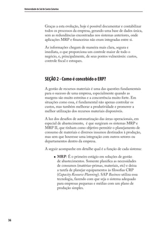 36
Universidade do Sul de Santa Catarina
Graças a esta evolução, hoje é possível documentar e contabilizar
todos os processos da empresa, gerando uma base de dados única,
sem as redundâncias encontradas nos sistemas anteriores, onde
aplicações MRP e ﬁnanceiras não eram integradas entre si.
As informações chegam de maneira mais clara, segura e
imediata, o que proporciona um controle maior de todo o
negócio, e, principalmente, de seus pontos vulneráveis: custos,
controle ﬁscal e estoques.
SEÇÃO 2 - Como é concebido o ERP?
A gestão de recursos materiais é uma das questões fundamentais
para o sucesso de uma empresa, especialmente quando as
margens são muito estreitas e a concorrência muito forte. Em
situações como essa, é fundamental não apenas controlar os
custos, mas também melhorar a produtividade e promover a
melhor utilização dos recursos materiais disponíveis.
A luz dos desaﬁos de automatização das áreas operacionais, em
especial de abastecimento, é que surgiram os sistemas MRP e
MRP II, que tinham como objetivo permitir o planejamento de
consumo de materiais e diversos insumos destinados à produção,
mas sem que houvesse uma integração com outros setores ou
departamentos dentro da empresa.
A seguir acompanhe em detalhe qual é a função de cada sistema:
MRP: É o primeiro estágio em soluções de gestão
de abastecimentos. Somente planiﬁca as necessidades
de consumos (matérias-primas, materiais, etc) e deixa
a tarefa de planejar equipamentos às ﬁlosoﬁas CRP
(Capacity Resource Planning). SAP Business utiliza essa
tecnologia, fazendo com que seja o sistema adequado
para empresas pequenas e médias com um plano de
produção simples.
SIG.indb 36SIG.indb 36 5/3/2007 11:03:365/3/2007 11:03:36
 