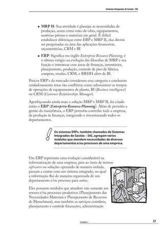 37
Sistemas Integrados de Gestão - SIG
Unidade 2
MRP II: Sua atividade é planejar as necessidades de
produção, assim como mão-de-obra, equipamentos,
matérias-primas e materiais em geral. É difícil
estabelecer diferenças entre ERP e MRP II, elas devem
ser pesquisadas na área das aplicações ﬁnanceiras,
orçamentárias, CRM e BI
ERP: Signiﬁca em inglês Enterprise Resource Planning, é
o último estágio na evolução das ﬁlosoﬁas de MRP e sua
função é interatuar com áreas de ﬁnanças, inventários,
planejamento, produção, controle de piso de fábrica,
compras, vendas, CRM, e RRHH além de BI.
Poucos ERP´s do mercado consideram essa categoria e conduzem
cuidadosamente áreas tão conﬂitivas como administrar os tempos
de operações de equipamentos de planta; BI (Business intelligence)
ou CRM (Customer Relationships Manager).
Aperfeiçoando ainda mais a solução MRP e MRP II, foi criado
então o ERP (Enterprise Resource Planning). Além de permitir a
gestão da manufatura, o ERP permitiu controlar toda a empresa,
da produção às ﬁnanças, integrando e sincronizando todos os
departamentos.
Os sistemas ERPs, também chamados de Sistemas
Integrados de Gestão – SIG, agregam vários
módulos que atendem necessidades de diversos
departamentos e/ou processos de uma empresa.
Um ERP representa uma evolução considerável na
informatização de uma empresa, pois ao invés de termos
softwares ou soluções operando de maneira isolada,
passam a contar com um sistema integrado, no qual
a informação ﬂui de maneira organizada de um
departamento e/ou processo para outro.
Eles possuem módulos que atendem não somente aos
setores e/ou processos produtivos (Planejamento das
Necessidades Materiais e Planejamento de Recursos
de Manufatura), mas também os serviços contábeis,
planejamento e controle ﬁnanceiro, administração
SIG.indb 37SIG.indb 37 5/3/2007 11:03:375/3/2007 11:03:37
 